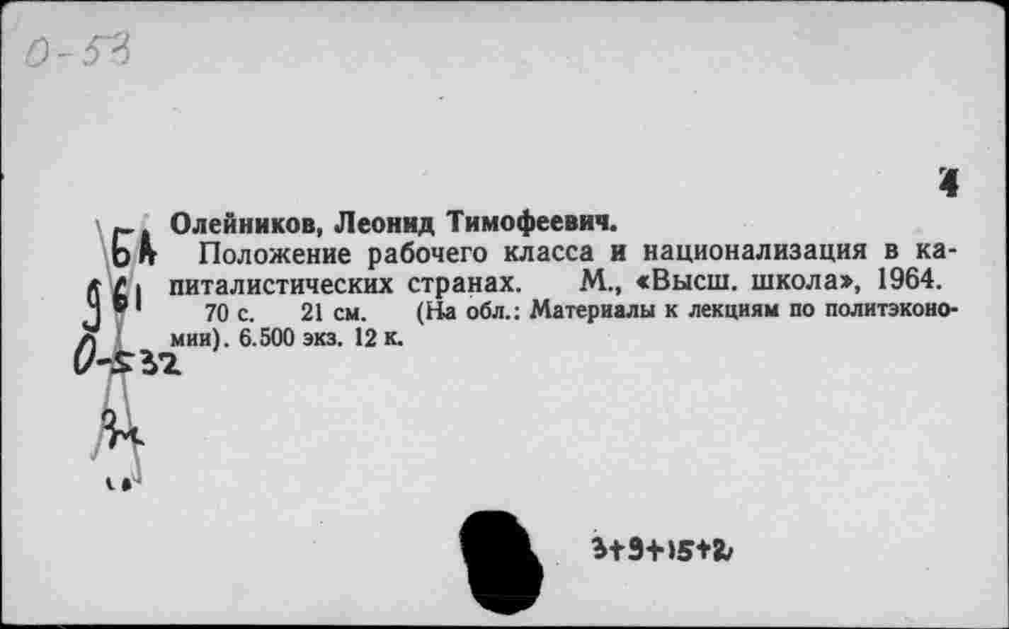 ﻿о -5*3
Олейников, Леонид Тимофеевич.
Ьп Положение рабочего класса и национализация в ка-питалистических странах. М., «Высш, школа», 1964.
Ч ®1	70 с. 21 см. (На обл.: Материалы к лекциям по политэконо-
л мии). 6.500 экз. 12 к.
Э+9+15+&